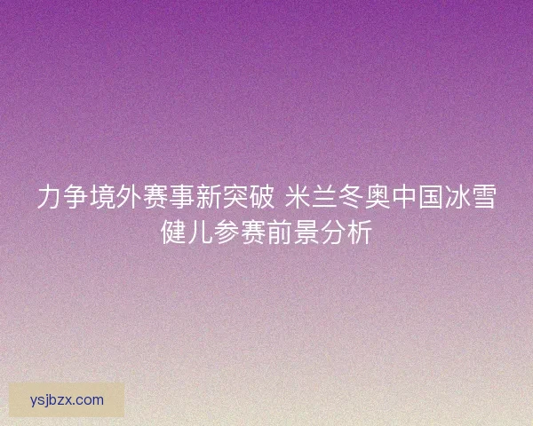 力争境外赛事新突破 米兰冬奥中国冰雪健儿参赛前景分析