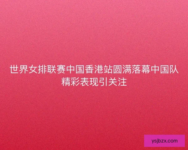 世界女排联赛中国香港站圆满落幕中国队精彩表现引关注