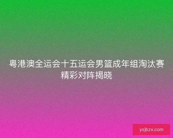 粤港澳全运会十五运会男篮成年组淘汰赛精彩对阵揭晓