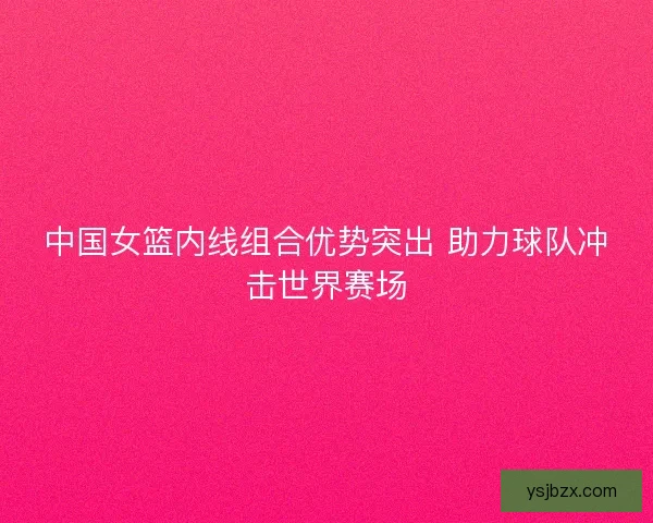 中国女篮内线组合优势突出 助力球队冲击世界赛场