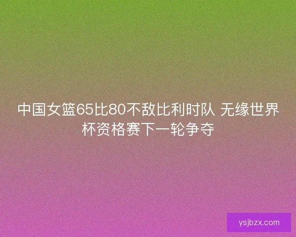 中国女篮65比80不敌比利时队 无缘世界杯资格赛下一轮争夺