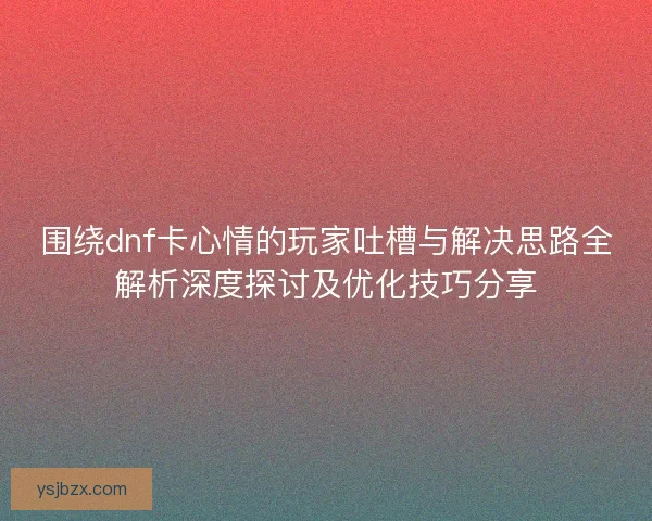 围绕dnf卡心情的玩家吐槽与解决思路全解析深度探讨及优化技巧分享
