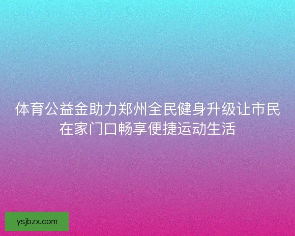体育公益金助力郑州全民健身升级让市民在家门口畅享便捷运动生活