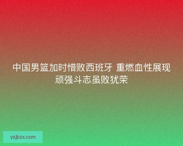 中国男篮加时惜败西班牙 重燃血性展现顽强斗志虽败犹荣