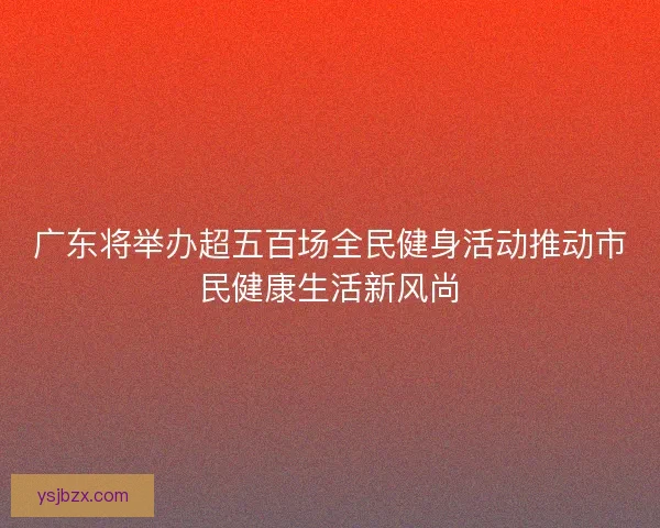 广东将举办超五百场全民健身活动推动市民健康生活新风尚